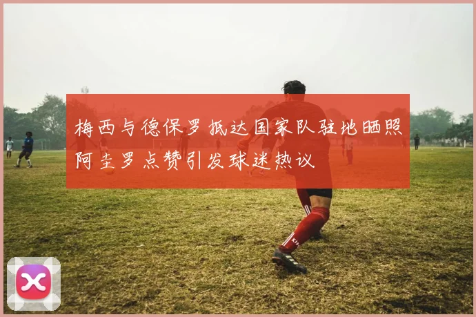 梅西与德保罗抵达国家队驻地晒照阿圭罗点赞引发球迷热议