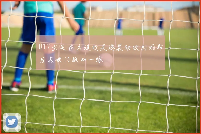 U17女足奋力追赶吴逸晨助攻刘雨希后点破门扳回一球