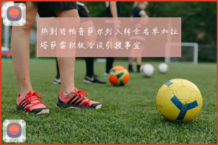 热刺将帕普萨尔列入转会名单加拉塔萨雷积极洽谈引援事宜