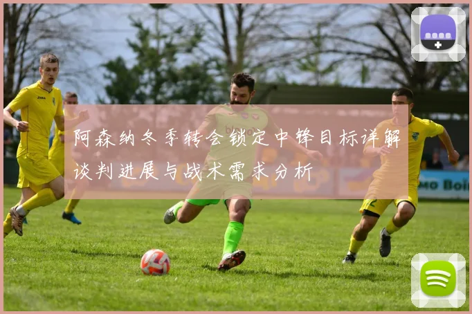 阿森纳冬季转会锁定中锋目标详解谈判进展与战术需求分析