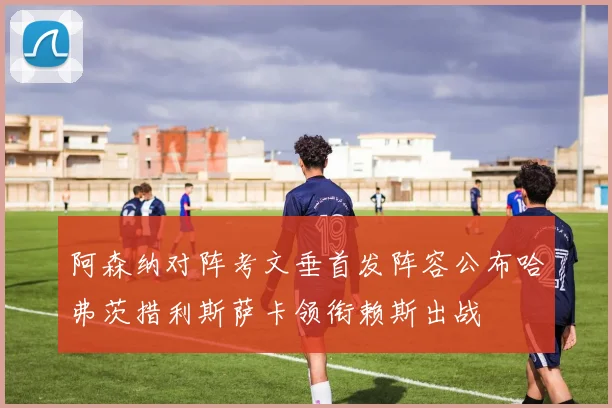 阿森纳对阵考文垂首发阵容公布哈弗茨措利斯萨卡领衔赖斯出战