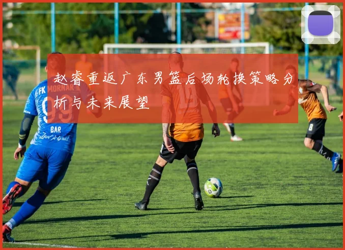 赵睿重返广东男篮后场轮换策略分析与未来展望