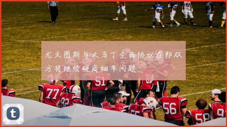 尤文图斯与大马丁全面协议在即双方将继续磋商细节问题