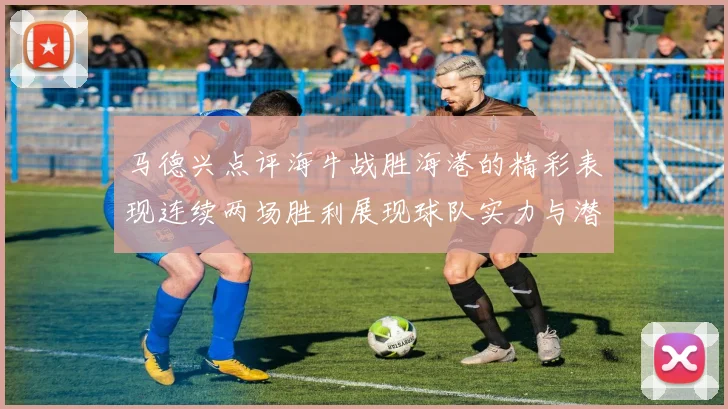 马德兴点评海牛战胜海港的精彩表现连续两场胜利展现球队实力与潜力