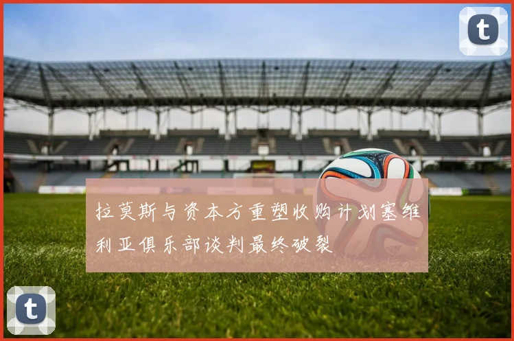 拉莫斯与资本方重塑收购计划塞维利亚俱乐部谈判最终破裂