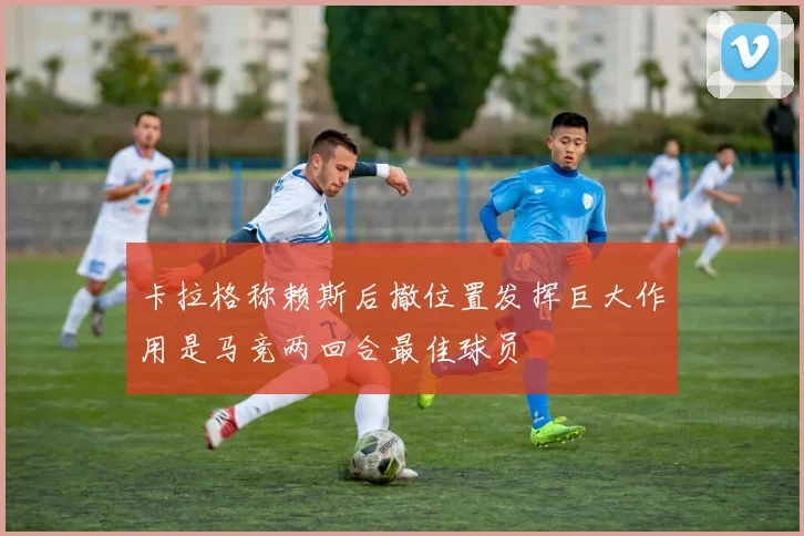 卡拉格称赖斯后撤位置发挥巨大作用是马竞两回合最佳球员