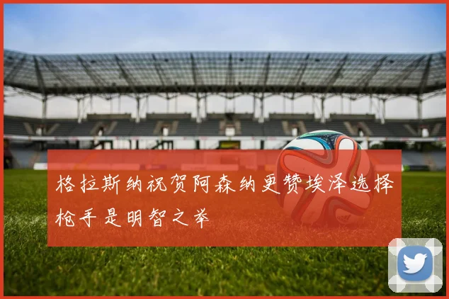 格拉斯纳祝贺阿森纳更赞埃泽选择枪手是明智之举