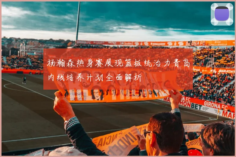 杨瀚森热身赛展现篮板统治力青岛内线培养计划全面解析