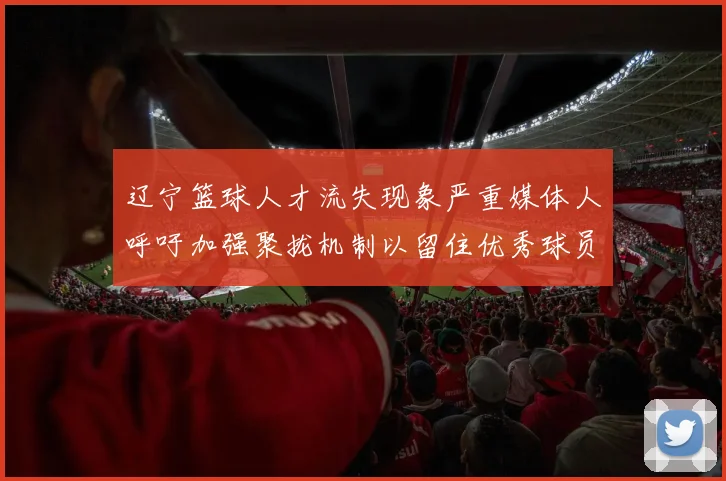 辽宁篮球人才流失现象严重媒体人呼吁加强聚拢机制以留住优秀球员