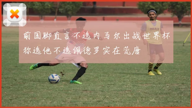 前国脚直言不选内马尔出战世界杯称选他不选佩德罗实在荒唐
