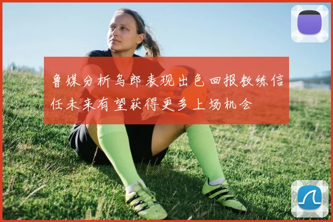 鲁媒分析乌郎表现出色回报教练信任未来有望获得更多上场机会