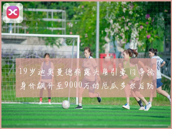 19岁迪奥曼德崭露头角引豪门争抢身价飙升至9000万的厄瓜多尔后防新星