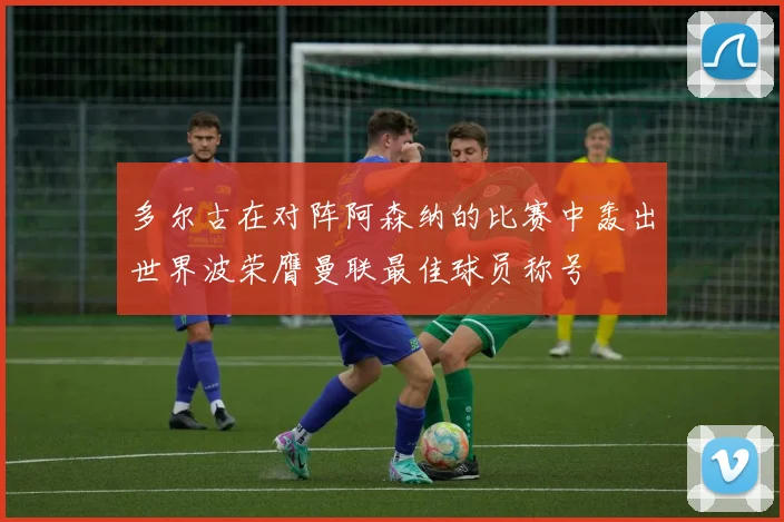 多尔古在对阵阿森纳的比赛中轰出世界波荣膺曼联最佳球员称号