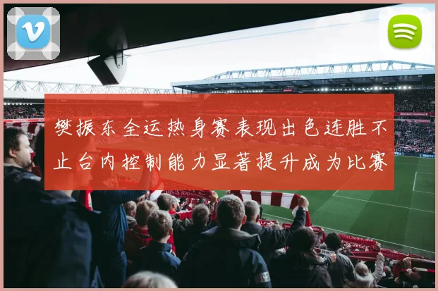 樊振东全运热身赛表现出色连胜不止台内控制能力显著提升成为比赛亮点