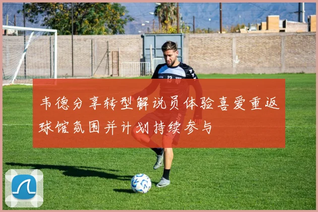 韦德分享转型解说员体验喜爱重返球馆氛围并计划持续参与
