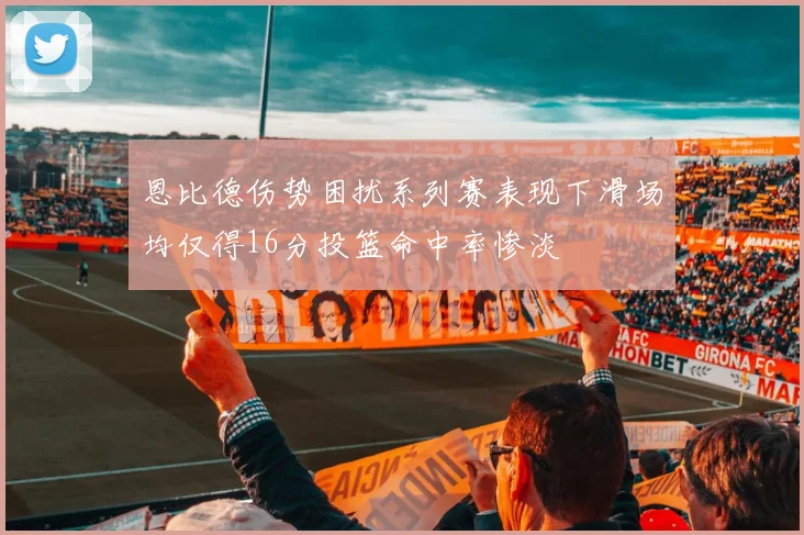 恩比德伤势困扰系列赛表现下滑场均仅得16分投篮命中率惨淡