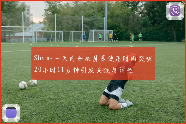Shams一天内手机屏幕使用时间突破20小时11分钟引发关注与讨论