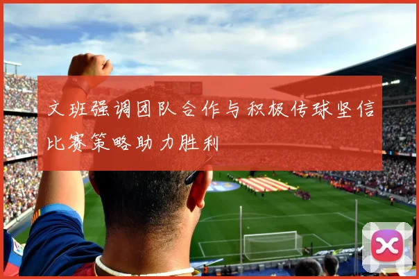 文班强调团队合作与积极传球坚信比赛策略助力胜利