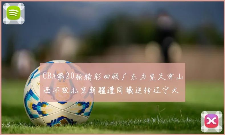 CBA第20轮精彩回顾广东力克天津山西不敌北京新疆遭同曦逆转辽宁大胜四川