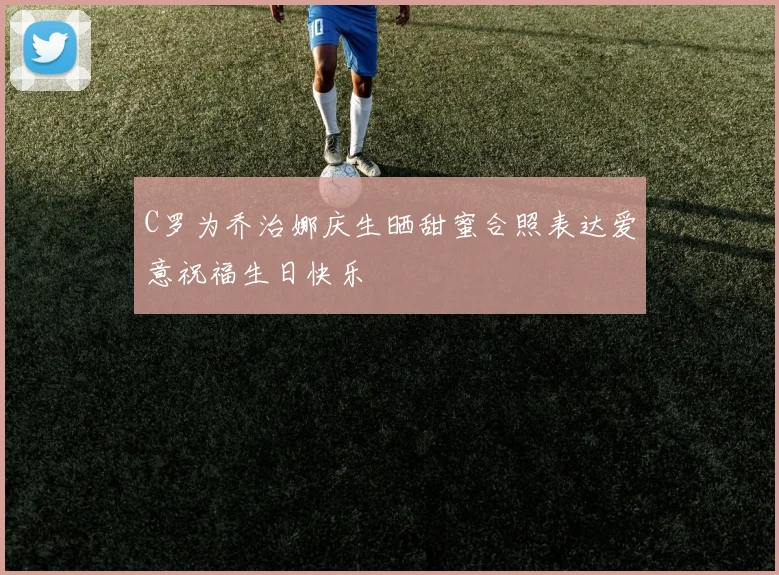 C罗为乔治娜庆生晒甜蜜合照表达爱意祝福生日快乐