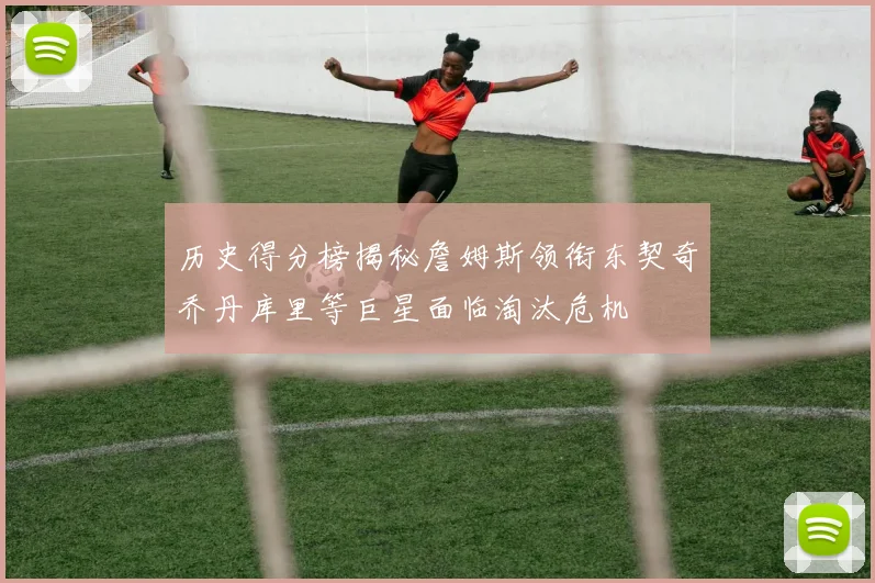 历史得分榜揭秘詹姆斯领衔东契奇乔丹库里等巨星面临淘汰危机