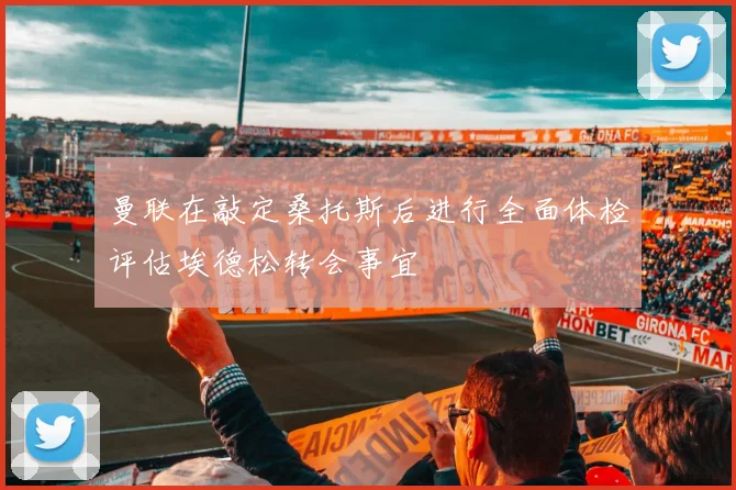 曼联在敲定桑托斯后进行全面体检评估埃德松转会事宜