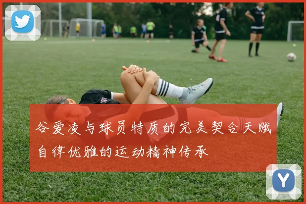 谷爱凌与球员特质的完美契合天赋自律优雅的运动精神传承