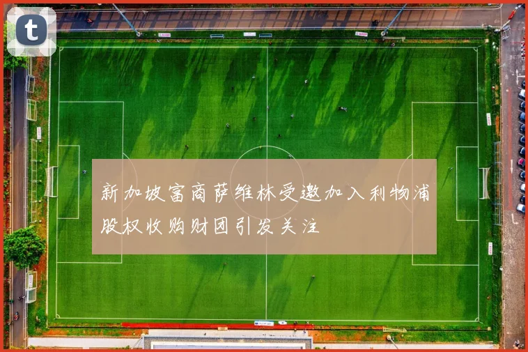 新加坡富商萨维林受邀加入利物浦股权收购财团引发关注