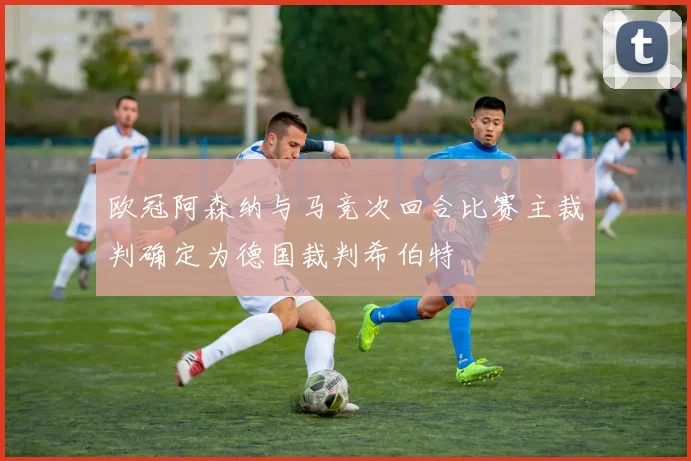 欧冠阿森纳与马竞次回合比赛主裁判确定为德国裁判希伯特