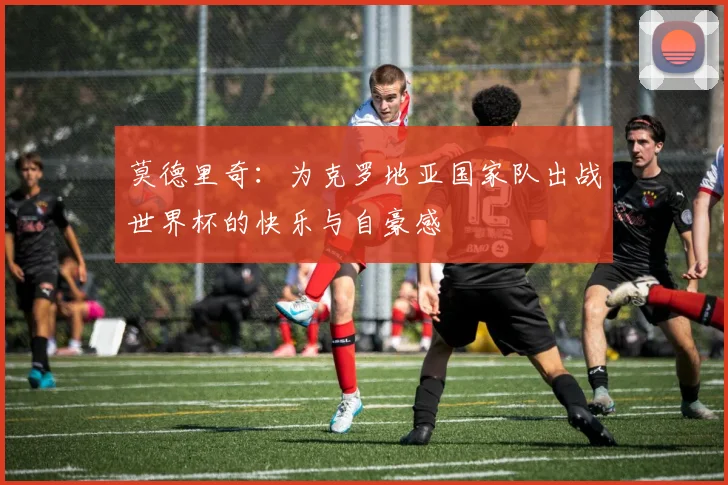 莫德里奇：为克罗地亚国家队出战世界杯的快乐与自豪感
