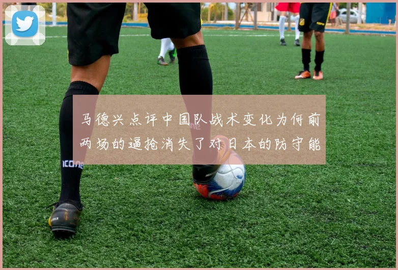 马德兴点评中国队战术变化为何前两场的逼抢消失了对日本的防守能否奏效