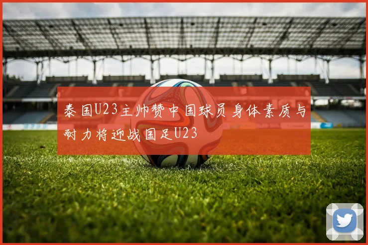 泰国U23主帅赞中国球员身体素质与耐力将迎战国足U23