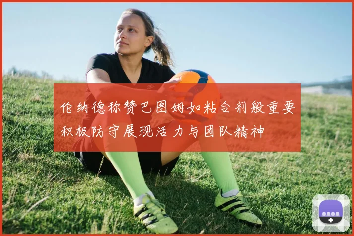 伦纳德称赞巴图姆如粘合剂般重要积极防守展现活力与团队精神