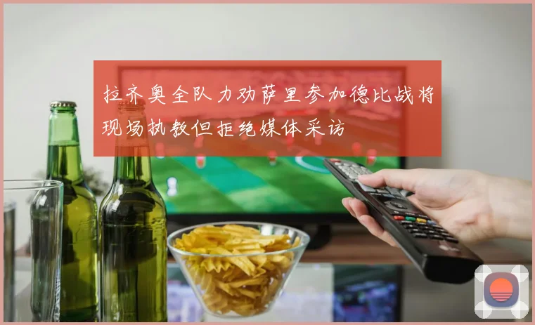 拉齐奥全队力劝萨里参加德比战将现场执教但拒绝媒体采访