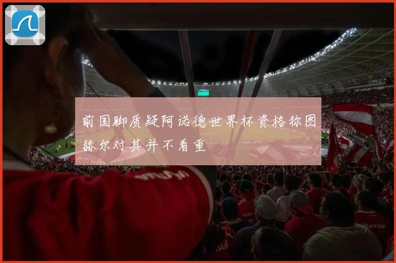 前国脚质疑阿诺德世界杯资格称图赫尔对其并不看重