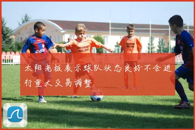 太阳老板表示球队状态良好不会进行重大交易调整