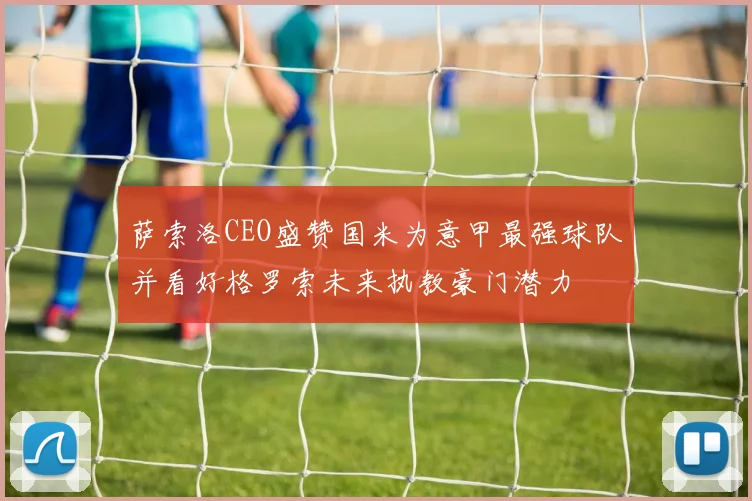 萨索洛CEO盛赞国米为意甲最强球队并看好格罗索未来执教豪门潜力