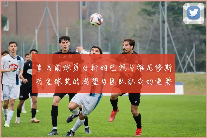 皇马前球员分析姆巴佩与维尼修斯对金球奖的渴望与团队配合的重要性