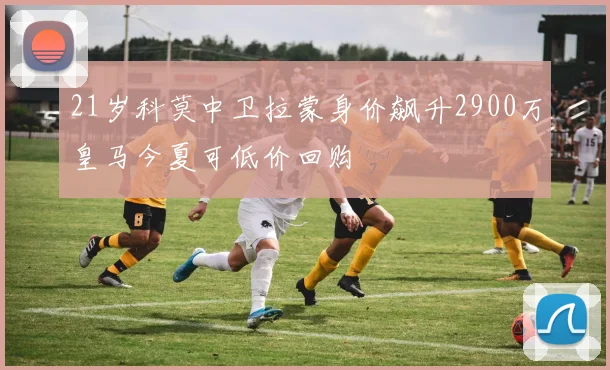 21岁科莫中卫拉蒙身价飙升2900万皇马今夏可低价回购