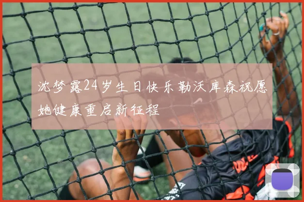 沈梦露24岁生日快乐勒沃库森祝愿她健康重启新征程